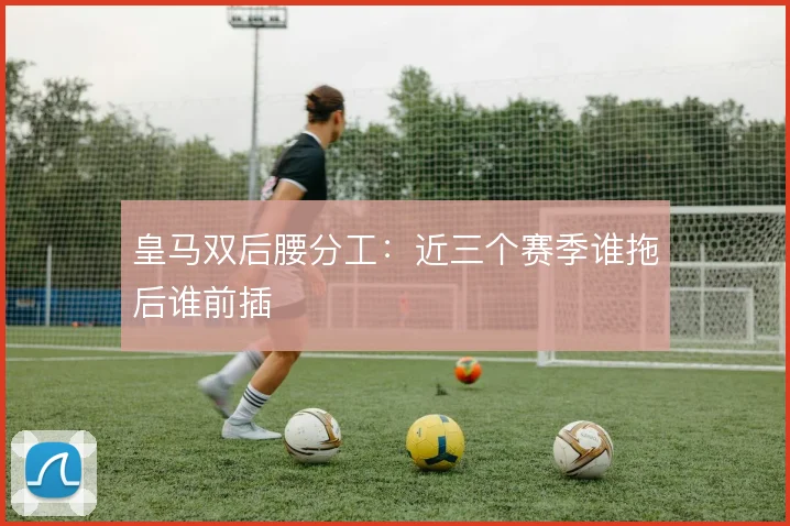 皇马双后腰分工：近三个赛季谁拖后谁前插