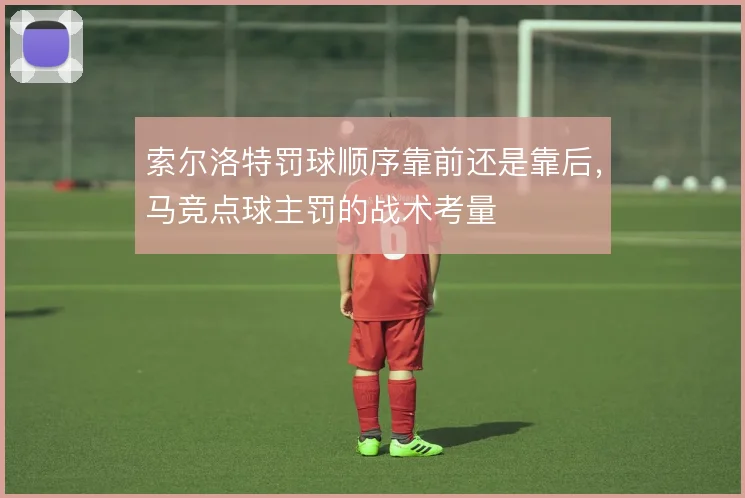 索尔洛特罚球顺序靠前还是靠后，马竞点球主罚的战术考量