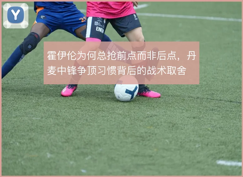 霍伊伦为何总抢前点而非后点，丹麦中锋争顶习惯背后的战术取舍