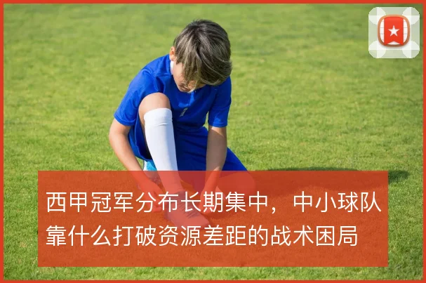 西甲冠军分布长期集中，中小球队靠什么打破资源差距的战术困局