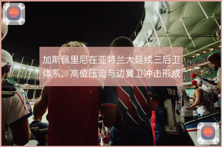 加斯佩里尼在亚特兰大延续三后卫体系，高位压迫与边翼卫冲击形成战术标签