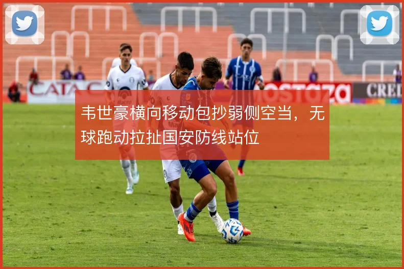 韦世豪横向移动包抄弱侧空当，无球跑动拉扯国安防线站位