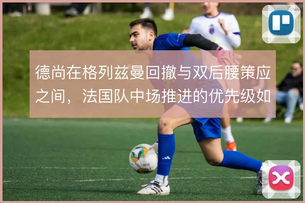德尚在格列兹曼回撤与双后腰策应之间，法国队中场推进的优先级如何选择