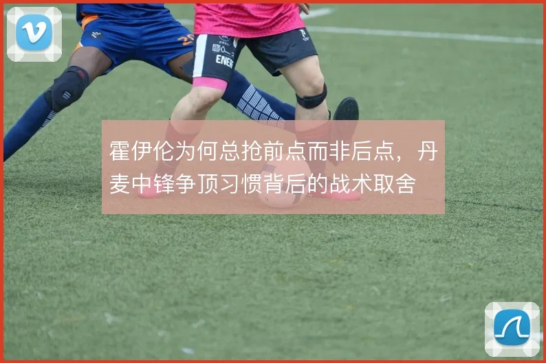 霍伊伦为何总抢前点而非后点，丹麦中锋争顶习惯背后的战术取舍