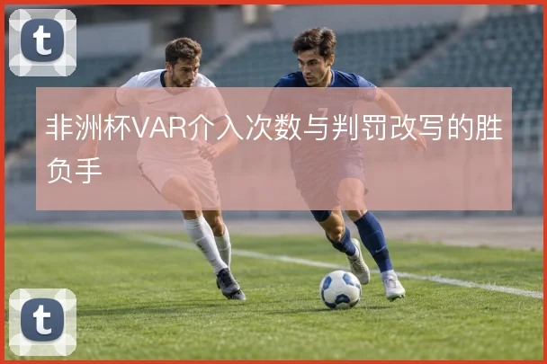 非洲杯VAR介入次数与判罚改写的胜负手