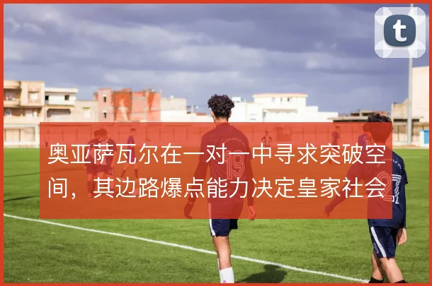 奥亚萨瓦尔在一对一中寻求突破空间，其边路爆点能力决定皇家社会进攻上限