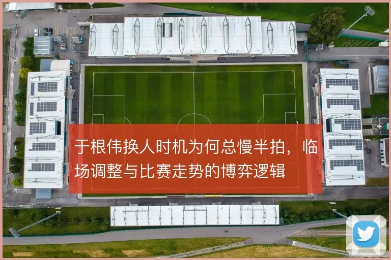 于根伟换人时机为何总慢半拍，临场调整与比赛走势的博弈逻辑