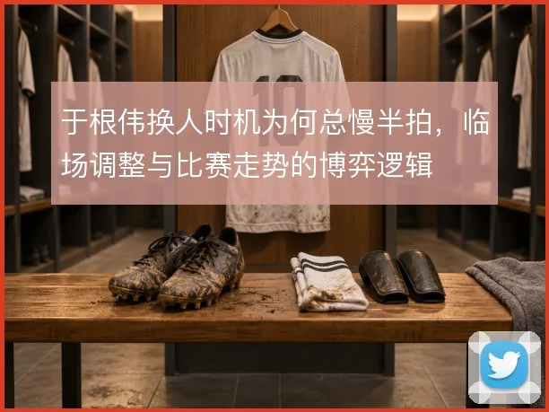 于根伟换人时机为何总慢半拍，临场调整与比赛走势的博弈逻辑