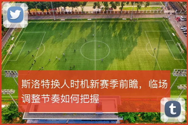 斯洛特换人时机新赛季前瞻,临场调整节奏如何把握