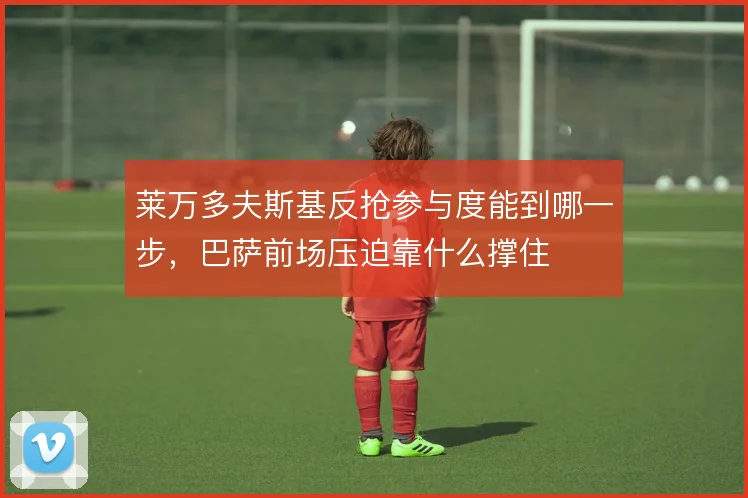 莱万多夫斯基反抢参与度能到哪一步，巴萨前场压迫靠什么撑住