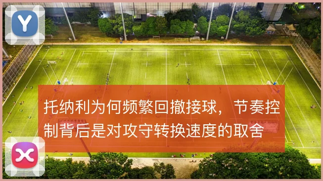 托纳利为何频繁回撤接球，节奏控制背后是对攻守转换速度的取舍